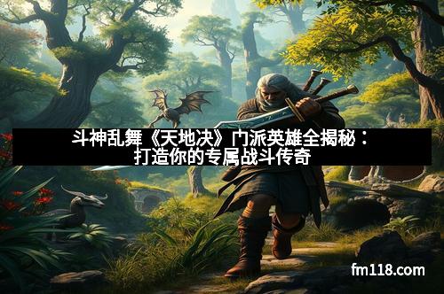 斗神乱舞《天地决》门派英雄全揭秘：打造你的专属战斗传奇